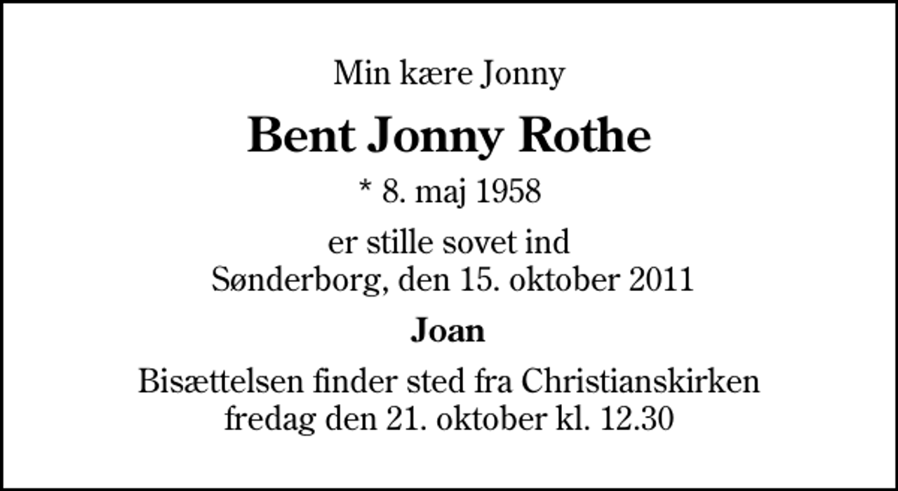 <p>Min kære Jonny<br />Bent Jonny Rothe<br />* 8. maj 1958<br />er stille sovet ind Sønderborg, den 15. oktober 2011<br />Joan<br />Bisættelsen finder sted fra Christianskirken fredag den 21. oktober kl. 12.30</p>