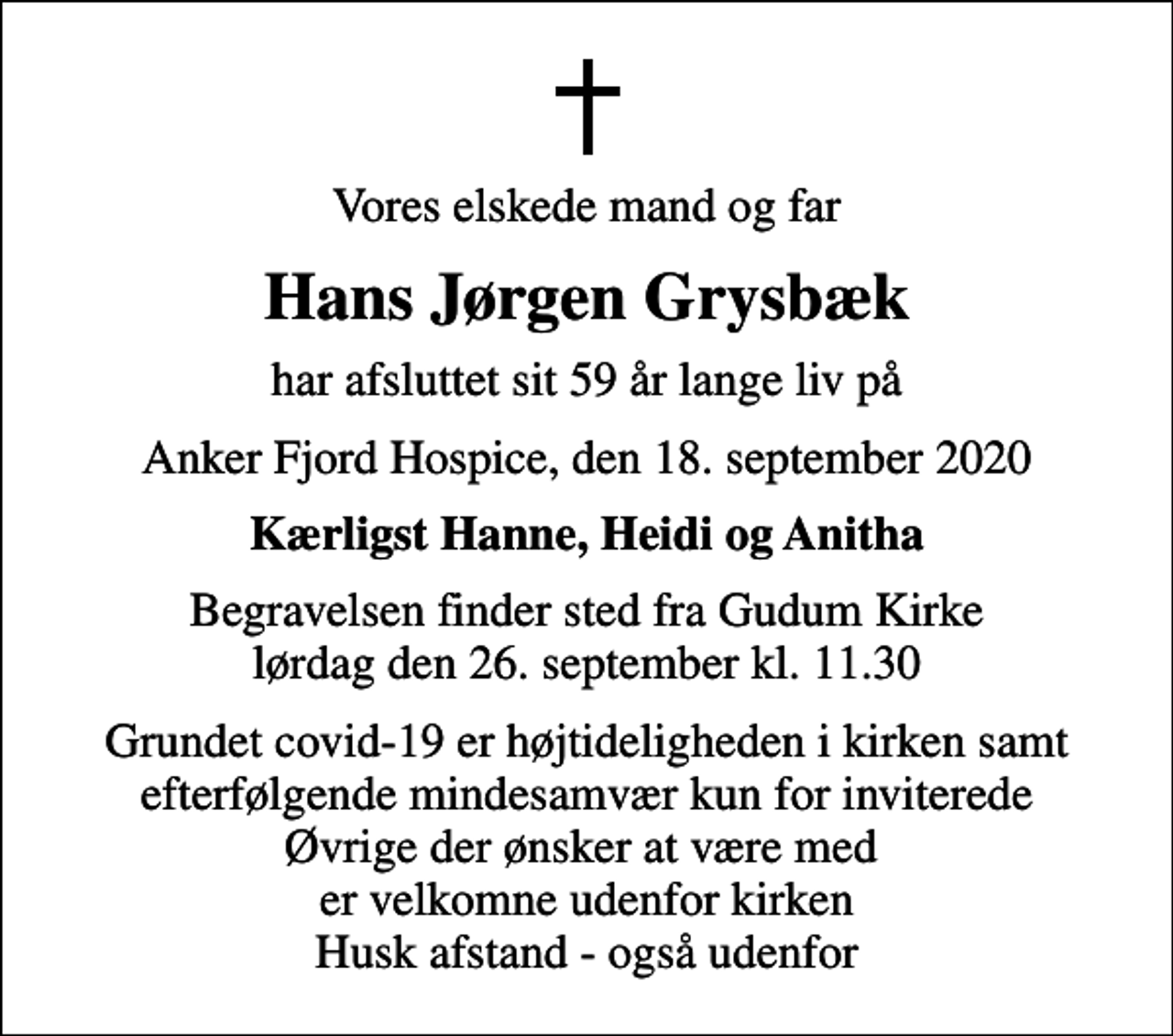 <p>Vores elskede mand og far<br />Hans Jørgen Grysbæk<br />har afsluttet sit 59 år lange liv på<br />Anker Fjord Hospice, den 18. september 2020<br />Kærligst Hanne, Heidi og Anitha<br />Begravelsen finder sted fra Gudum Kirke lørdag den 26. september kl. 11.30<br />Grundet covid-19 er højtideligheden i kirken samt efterfølgende mindesamvær kun for inviterede Øvrige der ønsker at være med er velkomne udenfor kirken Husk afstand - også udenfor</p>