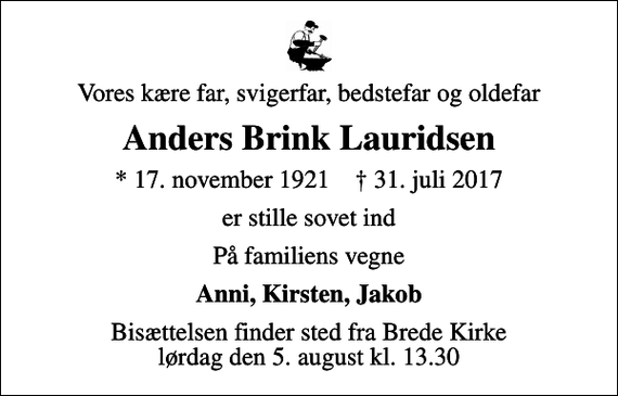 <p>Vores kære far, svigerfar, bedstefar og oldefar<br />Anders Brink Lauridsen<br />* 17. november 1921 ✝ 31. juli 2017<br />er stille sovet ind<br />På familiens vegne<br />Anni, Kirsten, Jakob<br />Bisættelsen finder sted fra Brede Kirke lørdag den 5. august kl. 13.30</p>