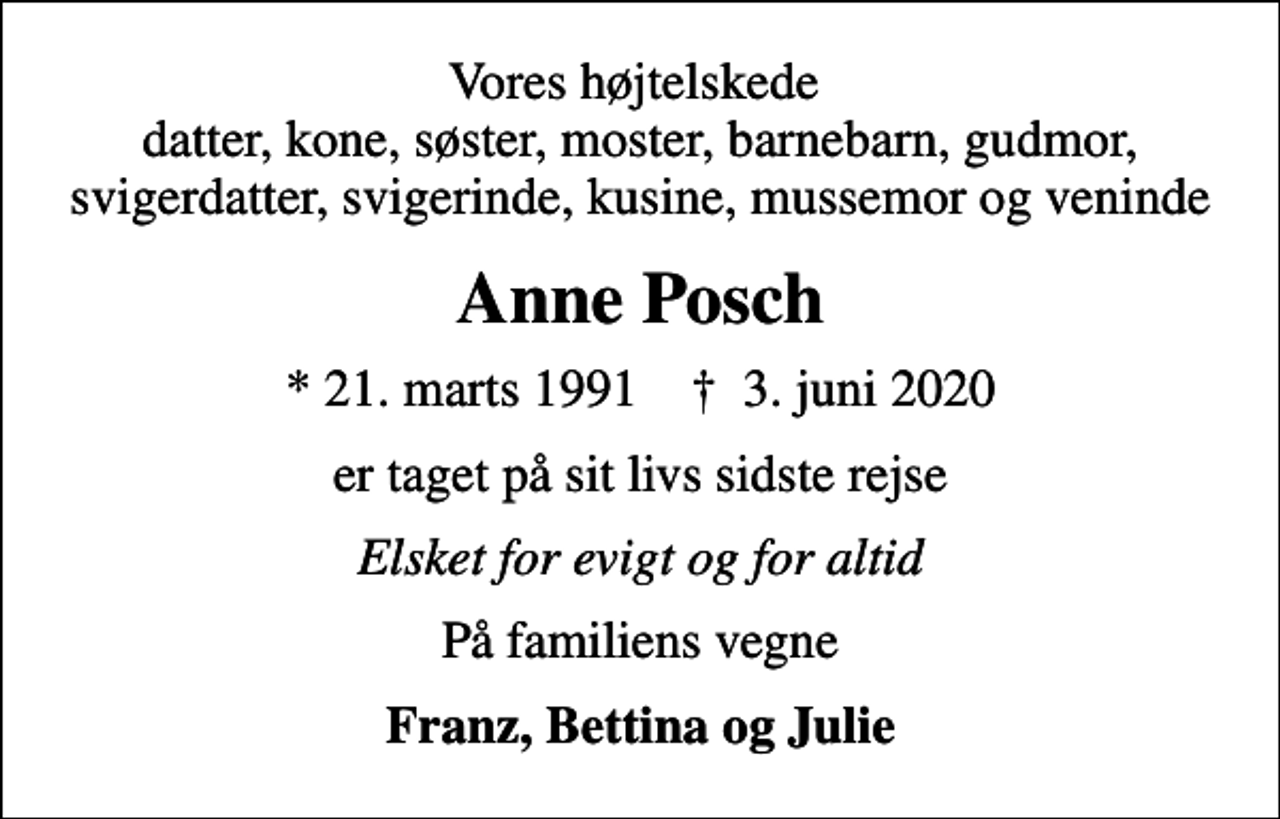 <p>Vores højtelskede datter, kone, søster, moster, barnebarn, gudmor, svigerdatter, svigerinde, kusine, mussemor og veninde<br />Anne Posch<br />* 21. marts 1991 ✝ 3. juni 2020<br />er taget på sit livs sidste rejse<br />Elsket for evigt og for altid<br />På familiens vegne<br />Franz, Bettina og Julie</p>