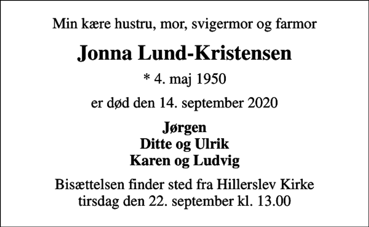 <p>Min kære hustru, mor, svigermor og farmor<br />Jonna Lund-Kristensen<br />* 4. maj 1950<br />er død den 14. september 2020<br />Jørgen Ditte og Ulrik Karen og Ludvig<br />Bisættelsen finder sted fra Hillerslev Kirke tirsdag den 22. september kl. 13.00</p>