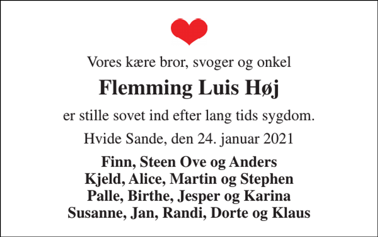 <p>Vores kære bror, svoger og onkel<br />Flemming Luis Høj<br />er stille sovet ind efter lang tids sygdom.<br />Hvide Sande, den 24. januar 2021<br />Finn, Steen Ove og Anders Kjeld, Alice, Martin og Stephen Palle, Birthe, Jesper og Karina Susanne, Jan, Randi, Dorte og Klaus</p>