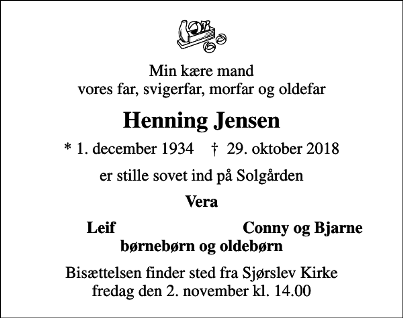 <p>Min kære mand vores far, svigerfar, morfar og oldefar<br />Henning Jensen<br />* 1. december 1934 ✝ 29. oktober 2018<br />er stille sovet ind på Solgården<br />Vera<br />Leif<br />Conny og Bjarne<br />Bisættelsen finder sted fra Sjørslev Kirke fredag den 2. november kl. 14.00</p>