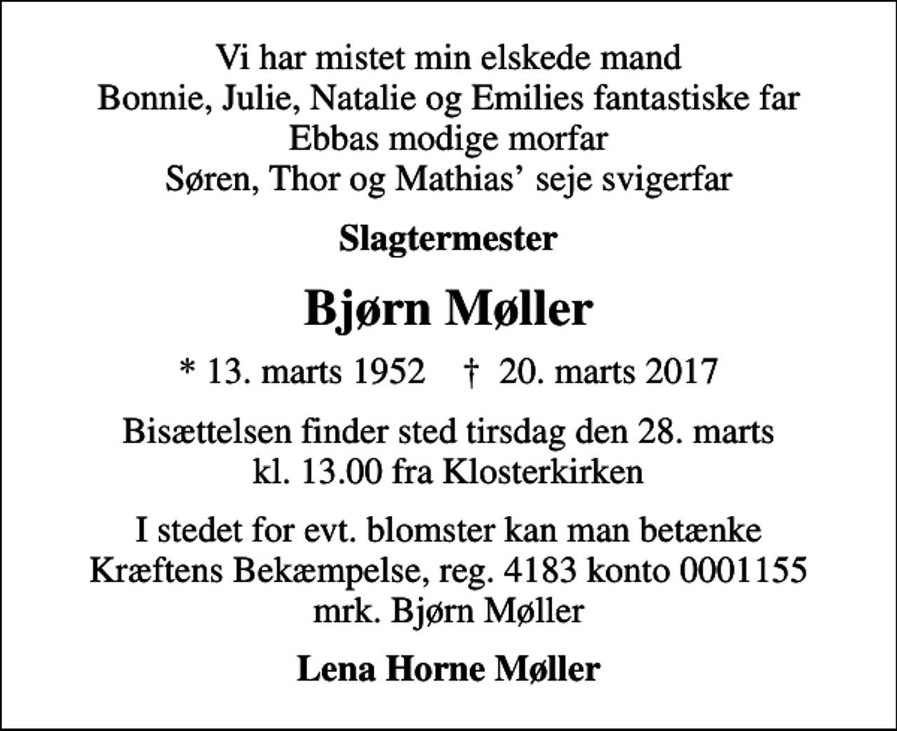 <p>Vi har mistet min elskede mand Bonnie, Julie, Natalie og Emilies fantastiske far Ebbas modige morfar Søren, Thor og Mathias seje svigerfar<br />Slagtermester<br />Bjørn Møller<br />* 13. marts 1952 ✝ 20. marts 2017<br />Bisættelsen finder sted tirsdag den 28. marts kl. 13.00 fra Klosterkirken<br />I stedet for evt. blomster kan man betænke<br />Kræftens Bekæmpelse reg.4183konto0001155mrk. Bjørn<br />Møller<br />Lena Horne Møller</p>