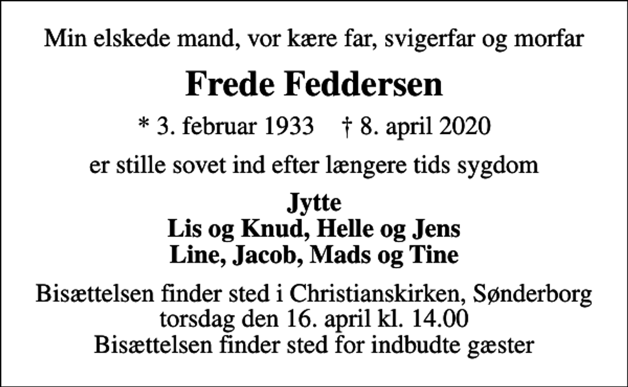 <p>Min elskede mand, vor kære far, svigerfar og morfar<br />Frede Feddersen<br />* 3. februar 1933 ✝ 8. april 2020<br />er stille sovet ind efter længere tids sygdom<br />Jytte Lis og Knud, Helle og Jens Line, Jacob, Mads og Tine<br />Bisættelsen finder sted i Christianskirken, Sønderborg torsdag den 16. april kl. 14.00 Bisættelsen finder sted for indbudte gæster</p>