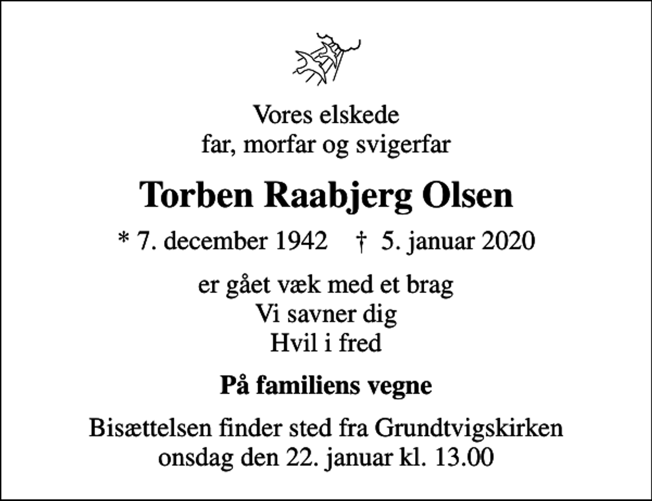 <p>Vores elskede far, morfar og svigerfar<br />Torben Raabjerg Olsen<br />* 7. december 1942 ✝ 5. januar 2020<br />er gået væk med et brag Vi savner dig Hvil i fred<br />På familiens vegne<br />Bisættelsen finder sted fra Grundtvigskirken onsdag den 22. januar kl. 13.00</p>