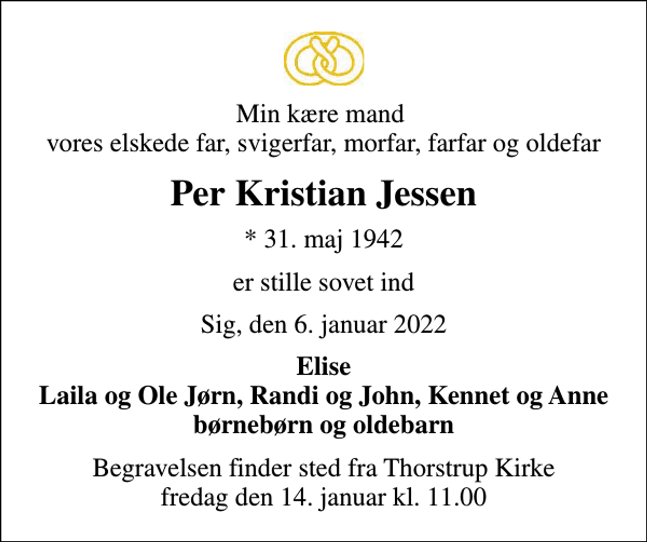 <p>Min kære mand vores elskede far, svigerfar, morfar, farfar og oldefar<br />Per Kristian Jessen<br />* 31. maj 1942<br />er stille sovet ind<br />Sig, den 6. januar 2022<br />Elise Laila og Ole Jørn, Randi og John, Kennet og Anne børnebørn og oldebarn<br />Begravelsen finder sted fra Thorstrup Kirke fredag den 14. januar kl. 11.00</p>