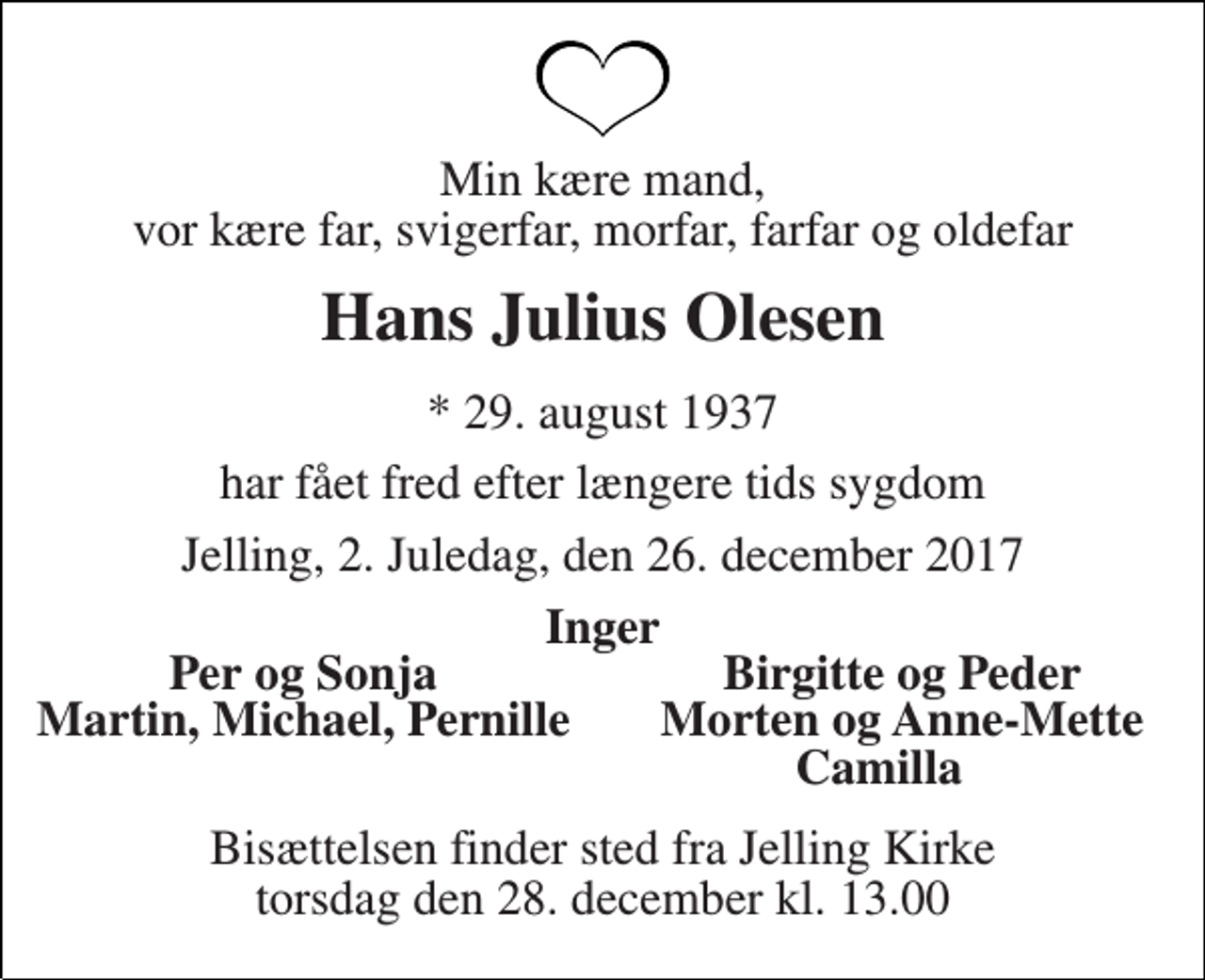 <p>Min kære mand, vor kære far, svigerfar, morfar, farfar og oldefar<br />Hans Julius Olesen<br />* 29. august 1937<br />har fået fred efter længere tids sygdom<br />Jelling, 2. Juledag, den 26. december 2017<br />Inger<br />Per og Sonja<br />Birgitte og Peder<br />Martin, Michael, Pernille<br />Morten og Anne-Mette<br />Camilla<br />Bisættelsen finder sted fra Jelling Kirke torsdag den 28. december kl. 13.00</p>