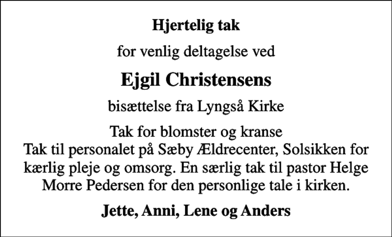 <p>Hjertelig tak<br />for venlig deltagelse ved<br />Ejgil Christensens<br />bisættelse fra Lyngså Kirke<br />Tak for blomster og kranse Tak til personalet på Sæby Ældrecenter, Solsikken for kærlig pleje og omsorg. En særlig tak til pastor Helge Morre Pedersen for den personlige tale i kirken.<br />Jette, Anni, Lene og Anders</p>