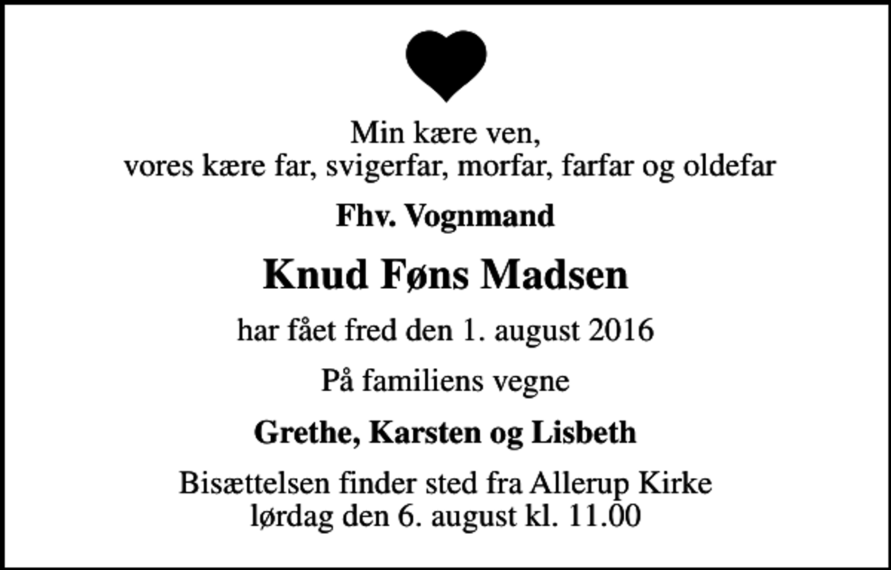 <p>Min kære ven, vores kære far, svigerfar, morfar, farfar og oldefar<br />Fhv. Vognmand<br />Knud Føns Madsen<br />har fået fred den 1. august 2016<br />På familiens vegne<br />Grethe, Karsten og Lisbeth<br />Bisættelsen finder sted fra Allerup Kirke lørdag den 6. august kl. 11.00</p>