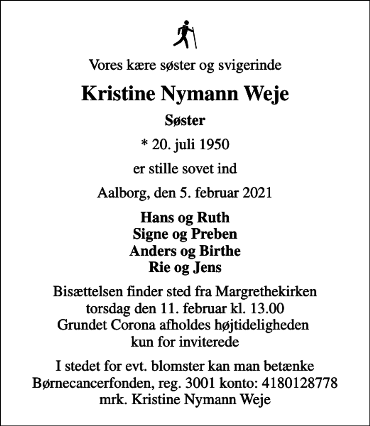 <p>Vores kære søster og svigerinde<br />Kristine Nymann Weje<br />Søster<br />* 20. juli 1950<br />er stille sovet ind<br />Aalborg, den 5. februar 2021<br />Hans og Ruth Signe og Preben Anders og Birthe Rie og Jens<br />Bisættelsen finder sted fra Margrethekirken torsdag den 11. februar kl. 13.00 Grundet Corona afholdes højtideligheden kun for inviterede<br />I stedet for evt. blomster kan man betænke<br />Børnecancerfonden reg.3001konto:4180128778mrk. Kristine Nymann<br />Weje</p>