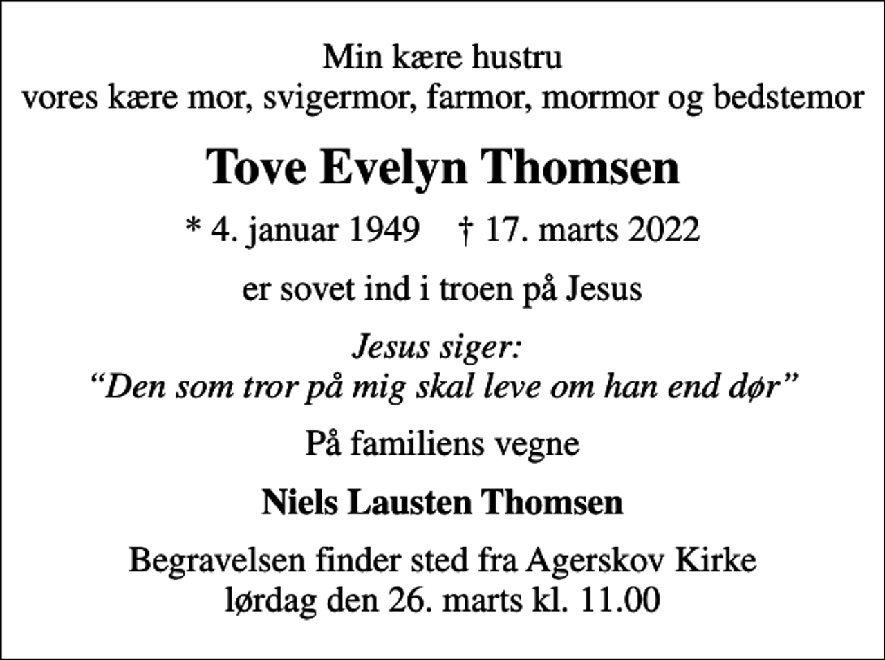 <p>Min kære hustru vores kære mor, svigermor, farmor, mormor og bedstemor<br />Tove Evelyn Thomsen<br />* 4. januar 1949 ✝ 17. marts 2022<br />er sovet ind i troen på Jesus<br />Jesus siger: Den som tror på mig skal leve om han end dør<br />På familiens vegne<br />Niels Lausten Thomsen<br />Begravelsen finder sted fra Agerskov Kirke lørdag den 26. marts kl. 11.00</p>