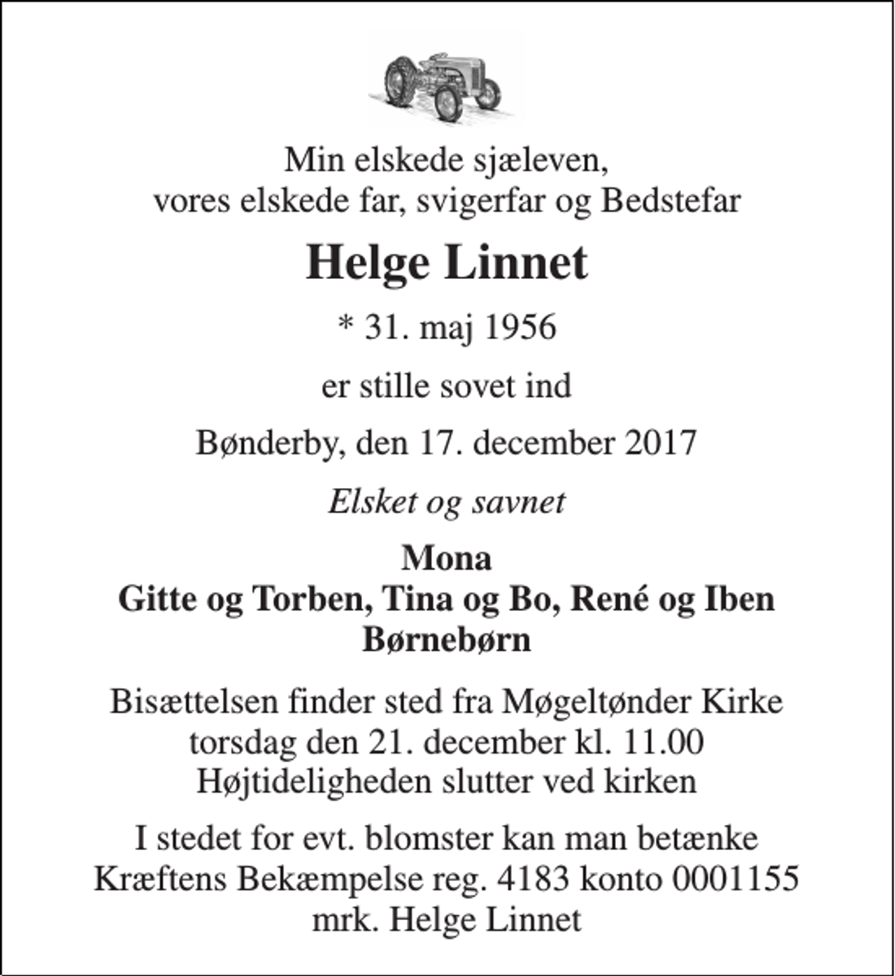 <p>Min elskede sjæleven, vores elskede far, svigerfar og Bedstefar<br />Helge Linnet<br />* 31. maj 1956<br />er stille sovet ind<br />Bønderby, den 17. december 2017<br />Elsket og savnet<br />Mona Gitte og Torben, Tina og Bo, René og Iben Børnebørn<br />Bisættelsen finder sted fra Møgeltønder Kirke torsdag den 21. december kl. 11.00 Højtideligheden slutter ved kirken<br />I stedet for evt. blomster kan man betænke Kræftens Bekæmpelse reg. 4183 konto 0001155 mrk. Helge Linnet</p>