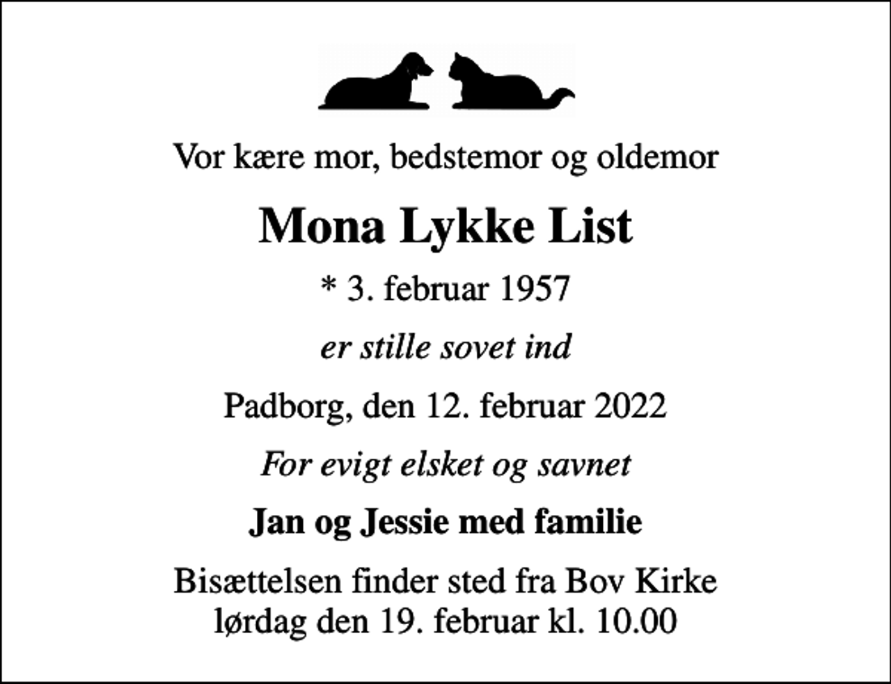 <p>Vor kære mor, bedstemor og oldemor<br />Mona Lykke List<br />* 3. februar 1957<br />er stille sovet ind<br />Padborg, den 12. februar 2022<br />For evigt elsket og savnet<br />Jan og Jessie med familie<br />Bisættelsen finder sted fra Bov Kirke lørdag den 19. februar kl. 10.00</p>
