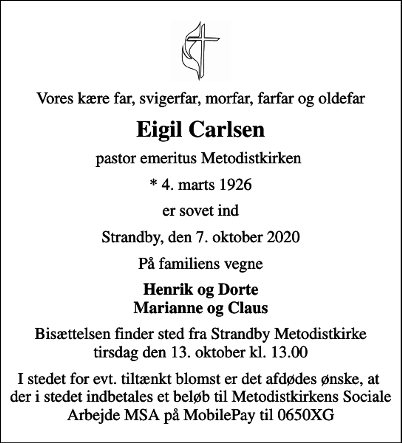 <p>Vores kære far, svigerfar, morfar, farfar og oldefar<br />Eigil Carlsen<br />pastor emeritus Metodistkirken<br />* 4. marts 1926<br />er sovet ind<br />Strandby, den 7. oktober 2020<br />På familiens vegne<br />Henrik og Dorte Marianne og Claus<br />Bisættelsen finder sted fra Strandby Metodistkirke tirsdag den 13. oktober kl. 13.00<br />I stedet for evt. tiltænkt blomst er det afdødes ønske, at der i stedet indbetales et beløb til Metodistkirkens Sociale Arbejde MSA på MobilePay til 0650XG</p>
