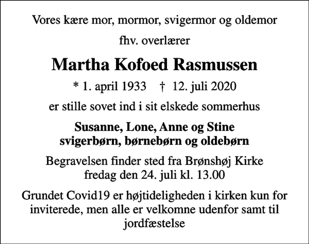 <p>Vores kære mor, mormor, svigermor og oldemor<br />fhv. overlærer<br />Martha Kofoed Rasmussen<br />* 1. april 1933 ✝ 12. juli 2020<br />er stille sovet ind i sit elskede sommerhus<br />Susanne, Lone, Anne og Stine svigerbørn, børnebørn og oldebørn<br />Begravelsen finder sted fra Brønshøj Kirke fredag den 24. juli kl. 13.00<br />Grundet Covid19 er højtideligheden i kirken kun for inviterede, men alle er velkomne udenfor samt til jordfæstelse</p>