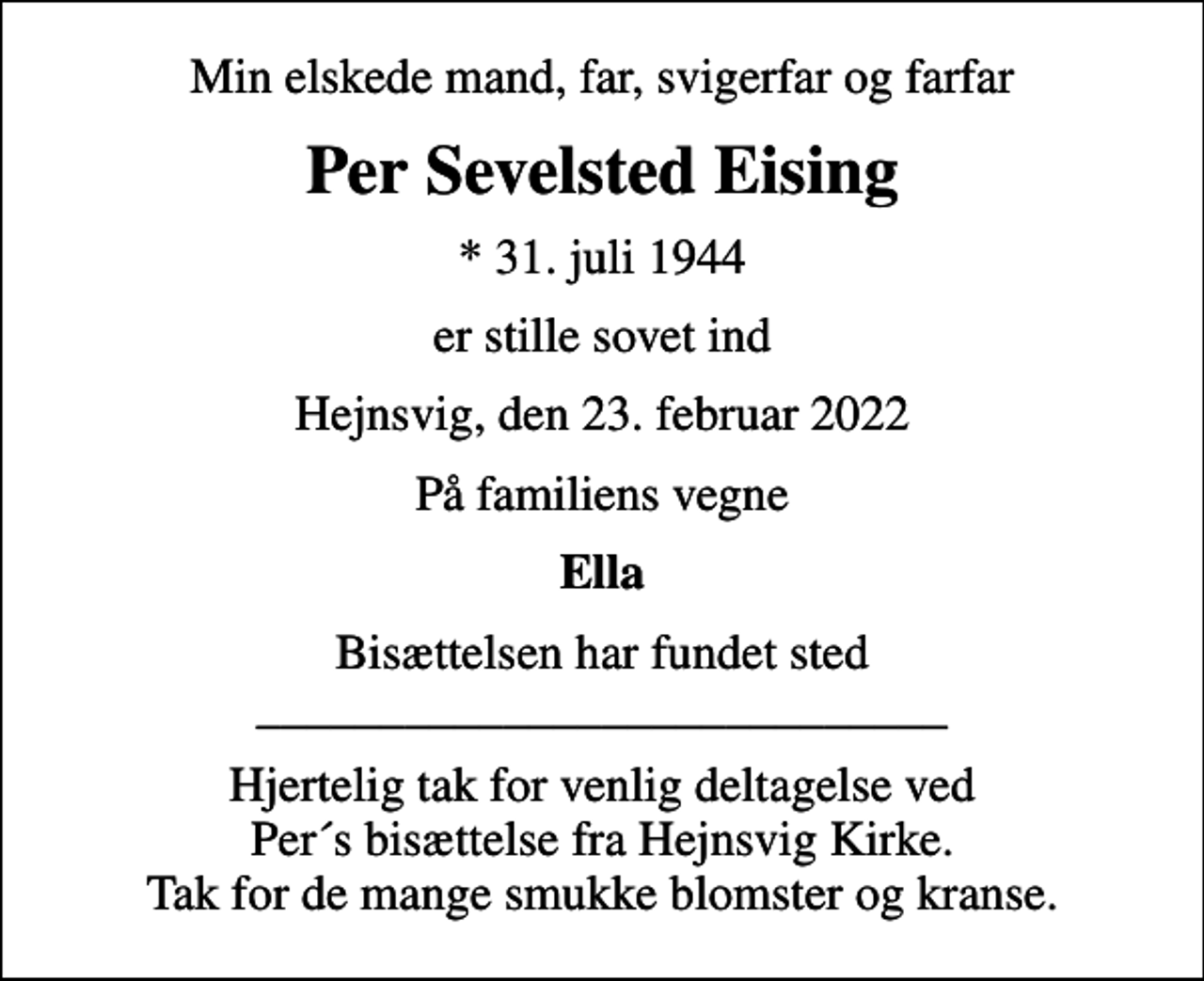 <p>Min elskede mand, far, svigerfar og farfar<br />Per Sevelsted Eising<br />* 31. juli 1944<br />er stille sovet ind<br />Hejnsvig, den 23. februar 2022<br />På familiens vegne<br />Ella<br />Bisættelsen har fundet sted ____________________________<br />Hjertelig tak for venlig deltagelse ved Per´s bisættelse fra Hejnsvig Kirke. Tak for de mange smukke blomster og kranse.</p>