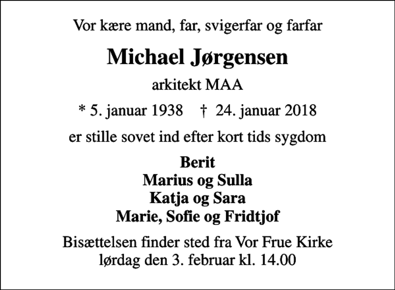 <p>Vor kære mand, far, svigerfar og farfar<br />Michael Jørgensen<br />arkitekt MAA<br />* 5. januar 1938 ✝ 24. januar 2018<br />er stille sovet ind efter kort tids sygdom<br />Berit Marius og Sulla Katja og Sara Marie, Sofie og Fridtjof<br />Bisættelsen finder sted fra Vor Frue Kirke lørdag den 3. februar kl. 14.00</p>