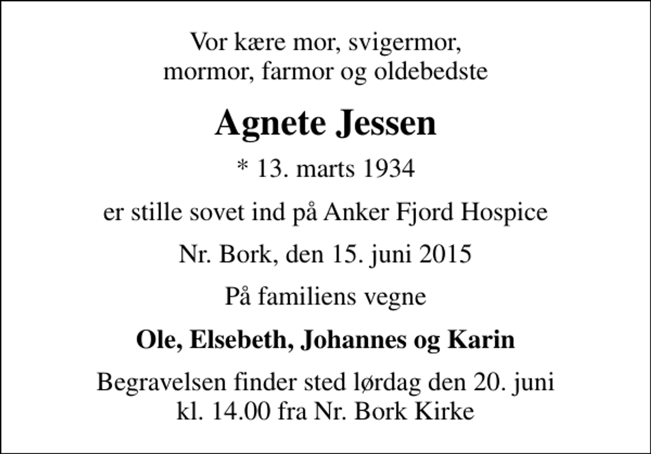<p>Vor kære mor, svigermor, mormor, farmor og oldebedste<br />Agnete Jessen<br />* 13. marts 1934<br />er stille sovet ind på Anker Fjord Hospice<br />Nr. Bork, den 15. juni 2015<br />På familiens vegne<br />Ole, Elsebeth, Johannes og Karin<br />Begravelsen finder sted lørdag den 20. juni kl. 14.00 fra Nr. Bork Kirke</p>