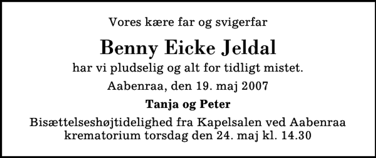 <p>Vores kære far og svigerfar<br />Benny Eicke Jeldal<br />har vi pludselig og alt for tidligt mistet.<br />Aabenraa, den 19. maj 2007<br />Tanja og Peter<br />Bisættelseshøjtidelighed fra Kapelsalen ved Aabenraa krematorium torsdag den 24. maj kl. 14.30</p>
