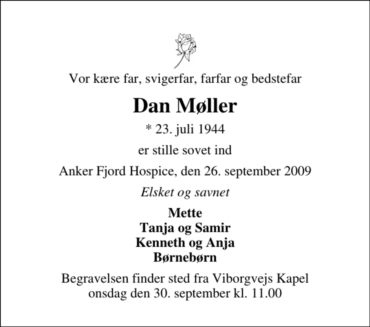 <p>Vor kære far, svigerfar, farfar og bedstefar<br />Dan Møller<br />* 23. juli 1944<br />er stille sovet ind<br />Anker Fjord Hospice, den 26. september 2009<br />Elsket og savnet<br />Mette Tanja og Samir Kenneth og Anja Børnebørn<br />Begravelsen finder sted fra Viborgvejs Kapel onsdag den 30. september kl. 11.00</p>