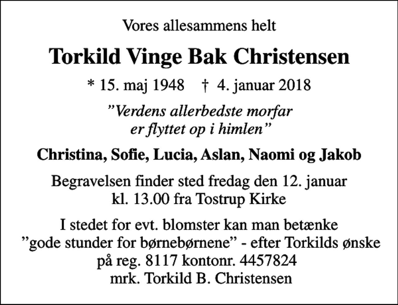 <p>Vores allesammens helt<br />Torkild Vinge Bak Christensen<br />* 15. maj 1948 ✝ 4. januar 2018<br />Verdens allerbedste morfar er flyttet op i himlen<br />Christina, Sofie, Lucia, Aslan, Naomi og Jakob<br />Begravelsen finder sted fredag den 12. januar kl. 13.00 fra Tostrup Kirke<br />I stedet for evt. blomster kan man betænke gode stunder for børnebørnene - efter Torkilds ønske på reg. 8117 kontonr. 4457824 mrk. Torkild B. Christensen</p>