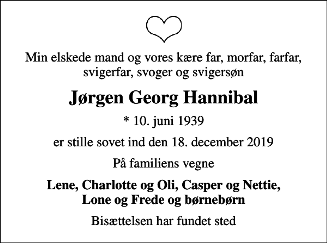 <p>Min elskede mand og vores kære far, morfar, farfar, svigerfar, svoger og svigersøn<br />Jørgen Georg Hannibal<br />* 10. juni 1939<br />er stille sovet ind den 18. december 2019<br />På familiens vegne<br />Lene, Charlotte og Oli, Casper og Nettie, Lone og Frede og børnebørn<br />Bisættelsen har fundet sted</p>