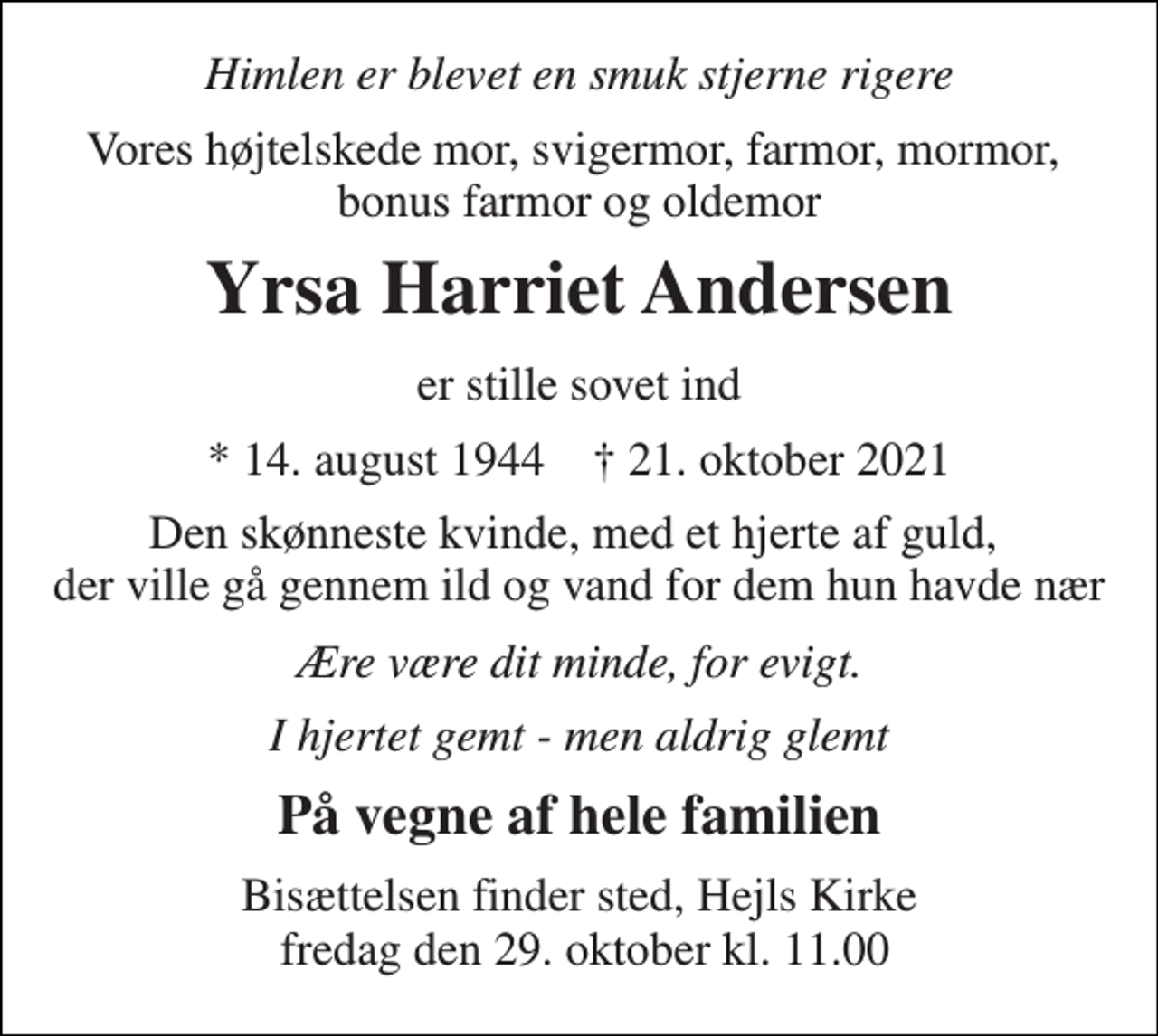 <p>Himlen er blevet en smuk stjerne rigere<br />Vores højtelskede mor, svigermor, farmor, mormor, bonus farmor og oldemor<br />Yrsa Harriet Andersen<br />er stille sovet ind<br />*​ 14. august 1944​ †​ 21. oktober 2021<br />Den skønneste kvinde, med et hjerte af guld, der ville gå gennem ild og vand for dem hun havde nær<br />Ære være dit minde, for evigt.<br />I hjertet gemt - men aldrig glemt<br />På vegne af hele familien<br />Bisættelsen​ finder sted, Hejls Kirke fredag den 29. oktober​ kl. 11.00</p>