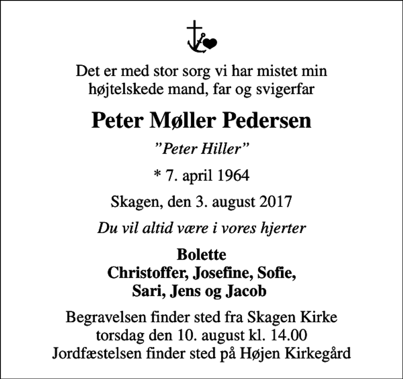<p>Det er med stor sorg vi har mistet min højtelskede mand, far og svigerfar<br />Peter Møller Pedersen<br />Peter Hiller<br />* 7. april 1964<br />Skagen, den 3. august 2017<br />Du vil altid være i vores hjerter<br />Bolette Christoffer, Josefine, Sofie, Sari, Jens og Jacob<br />Begravelsen finder sted fra Skagen Kirke torsdag den 10. august kl. 14.00 Jordfæstelsen finder sted på Højen Kirkegård</p>