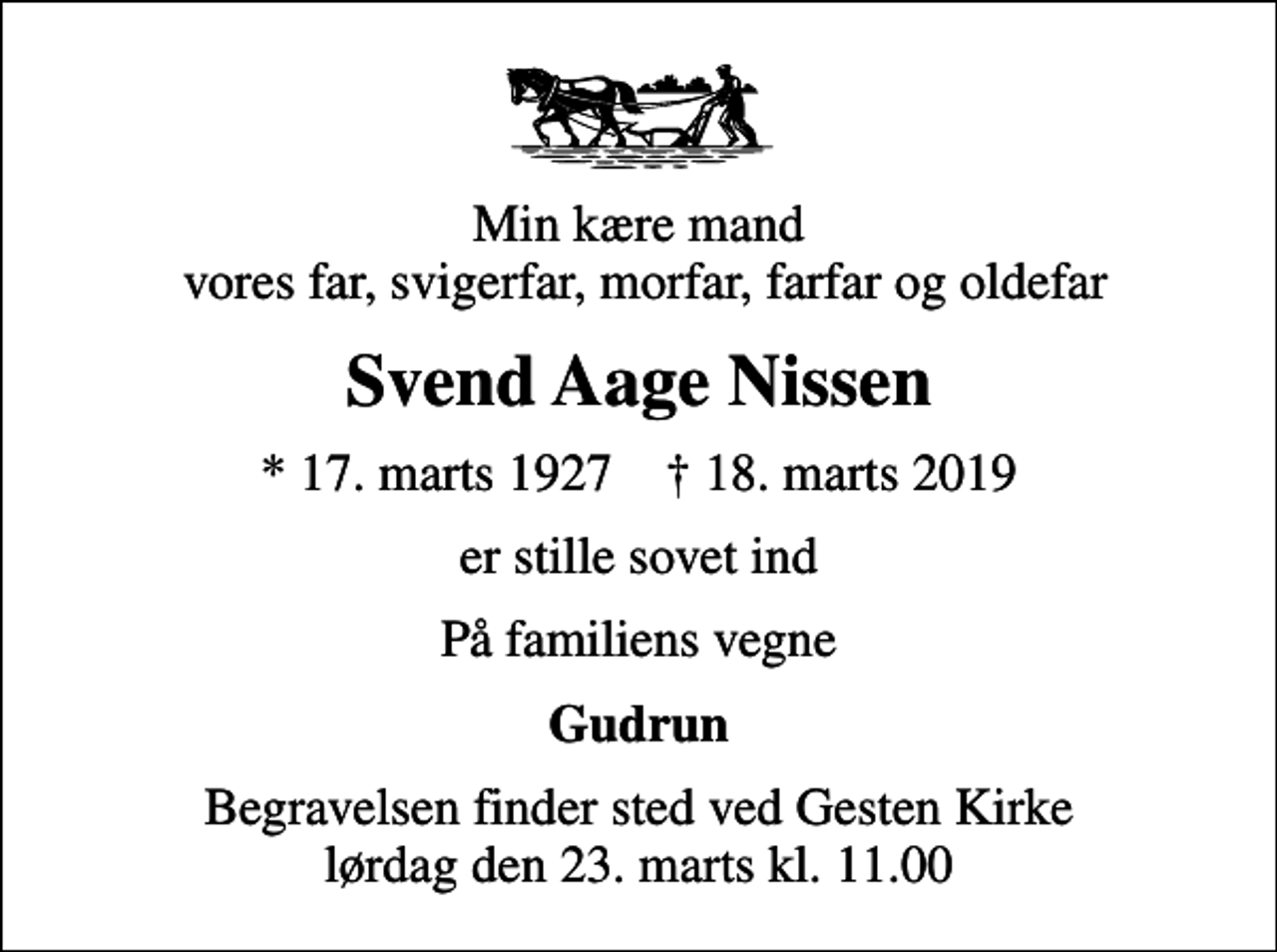 <p>Min kære mand vores far, svigerfar, morfar, farfar og oldefar<br />Svend Aage Nissen<br />* 17. marts 1927 ✝ 18. marts 2019<br />er stille sovet ind<br />På familiens vegne<br />Gudrun<br />Begravelsen finder sted ved Gesten Kirke lørdag den 23. marts kl. 11.00</p>