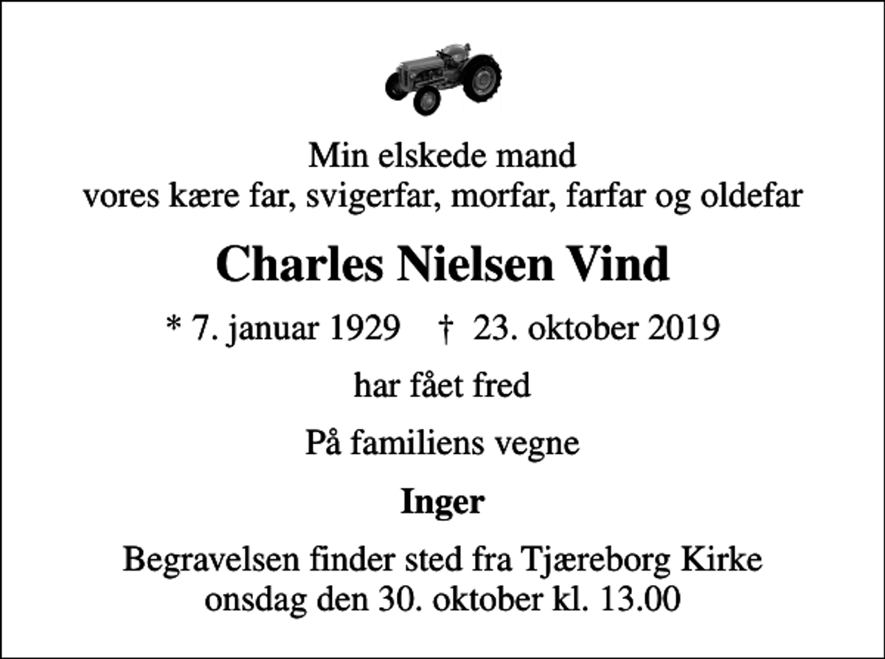 <p>Min elskede mand vores kære far, svigerfar, morfar, farfar og oldefar<br />Charles Nielsen Vind<br />* 7. januar 1929 ✝ 23. oktober 2019<br />har fået fred<br />På familiens vegne<br />Inger<br />Begravelsen finder sted fra Tjæreborg Kirke onsdag den 30. oktober kl. 13.00</p>