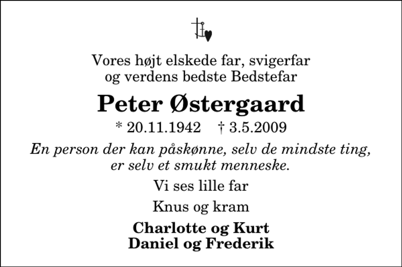 <p>Vores højt elskede far, svigerfar og verdens bedste Bedstefar<br />Peter Østergaard<br />* 20.11.1942 ✝ 3.5.2009<br />En person der kan påskønne, selv de mindste ting, er selv et smukt menneske.<br />Vi ses lille far<br />Knus og kram<br />Charlotte og Kurt Daniel og Frederik</p>
