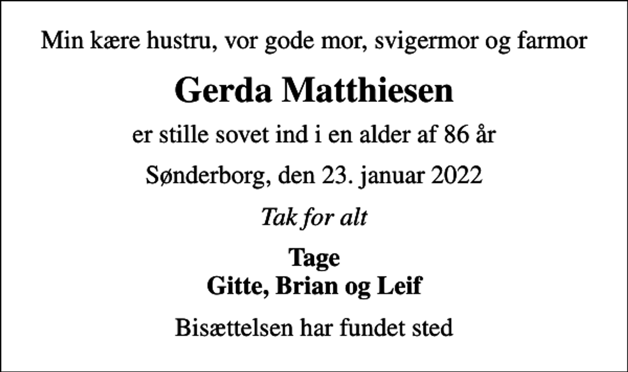 <p>Min kære hustru, vor gode mor, svigermor og farmor<br />Gerda Matthiesen<br />er stille sovet ind i en alder af 86 år<br />Sønderborg, den 23. januar 2022<br />Tak for alt<br />Tage Gitte, Brian og Leif<br />Bisættelsen har fundet sted</p>