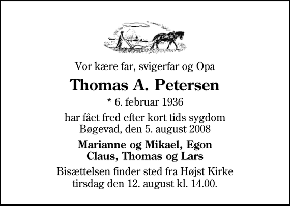 <p>Vor kære far, svigerfar og Opa<br />Thomas A. Petersen<br />* 6. februar 1936<br />har fået fred efter kort tids sygdom Bøgevad, den 5. august 2008<br />Marianne og Mikael, Egon Claus, Thomas og Lars<br />Bisættelsen finder sted fra Højst Kirke tirsdag den 12. august kl. 14.00</p>