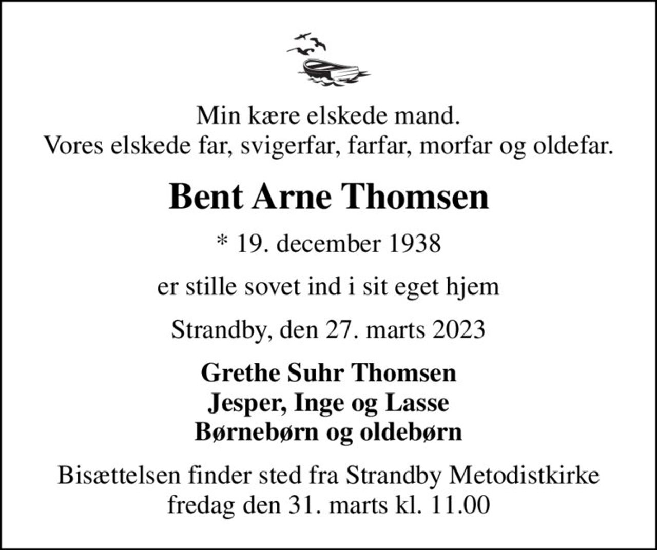 Min kære elskede mand. Vores elskede far, svigerfar, farfar, morfar og oldefar.
Bent Arne Thomsen
* 19. december 1938
er stille sovet ind i sit eget hjem
Strandby, den 27. marts 2023
Grethe Suhr Thomsen Jesper, Inge og Lasse Børnebørn og oldebørn
Bisættelsen finder sted fra Strandby Metodistkirke  fredag den 31. marts kl. 11.00