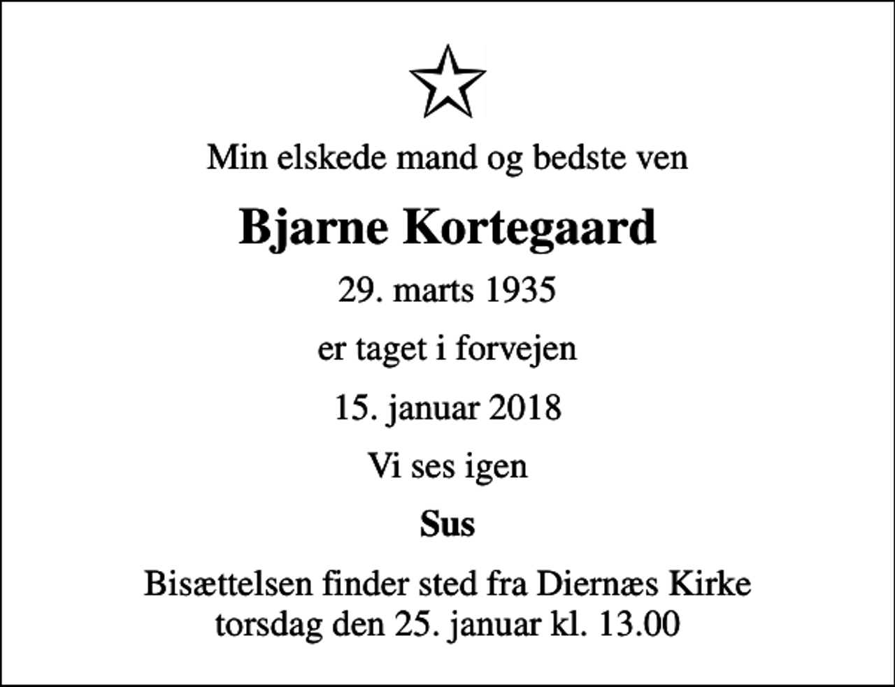 <p>Min elskede mand og bedste ven<br />Bjarne Kortegaard<br />29. marts 1935<br />er taget i forvejen<br />15. januar 2018<br />Vi ses igen<br />Sus<br />Bisættelsen finder sted fra Diernæs Kirke torsdag den 25. januar kl. 13.00</p>