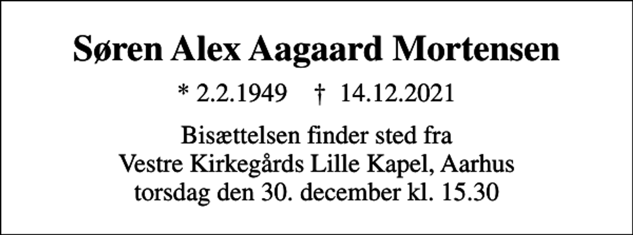 <p>Søren Alex Aagaard Mortensen<br />* 2.2.1949 ✝ 14.12.2021<br />Bisættelsen finder sted fra Vestre Kirkegårds Lille Kapel, Aarhus torsdag den 30. december kl. 15.30</p>