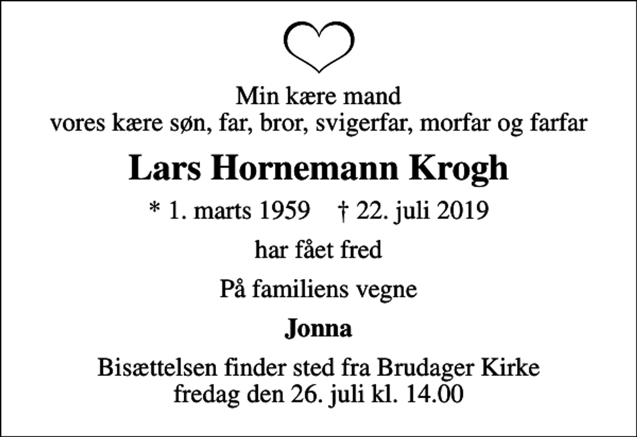 <p>Min kære mand vores kære søn, far, bror, svigerfar, morfar og farfar<br />Lars Hornemann Krogh<br />* 1. marts 1959 ✝ 22. juli 2019<br />har fået fred<br />På familiens vegne<br />Jonna<br />Bisættelsen finder sted fra Brudager Kirke fredag den 26. juli kl. 14.00</p>
