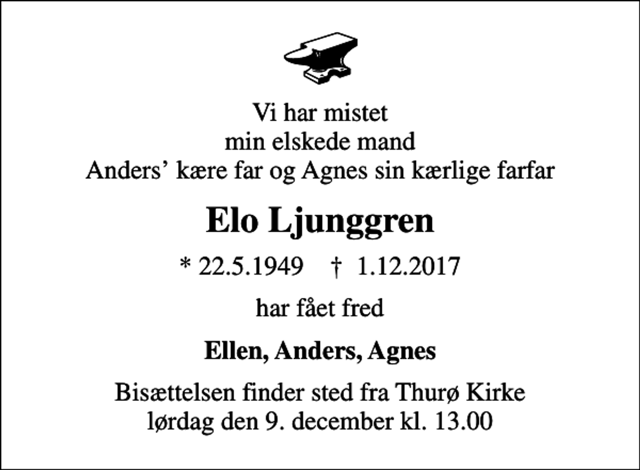 <p>Vi har mistet min elskede mand Anders kære far og Agnes sin kærlige farfar<br />Elo Ljunggren<br />* 22.5.1949 ✝ 1.12.2017<br />har fået fred<br />Ellen, Anders, Agnes<br />Bisættelsen finder sted fra Thurø Kirke lørdag den 9. december kl. 13.00</p>