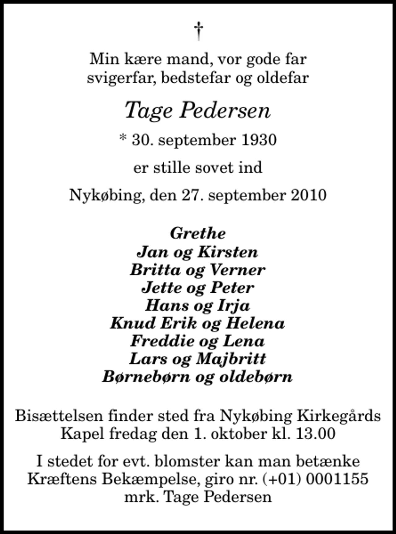 <p>Min kære mand, vor gode far svigerfar, bedstefar og oldefar<br />Tage Pedersen<br />* 30. september 1930<br />er stille sovet ind<br />Nykøbing, den 27. september 2010<br />Grethe Jan og Kirsten Britta og Verner Jette og Peter Hans og Irja Knud Erik og Helena Freddie og Lena Lars og Majbritt Børnebørn og oldebørn<br />Bisættelsen finder sted fra Nykøbing Kirkegårds Kapel fredag den 1. oktober kl. 13.00<br />I stedet for evt. blomster kan man betænke<br />Kræftens Bekæmpelse reg.4183konto0001155mrk. Tage<br />Pedersen</p>