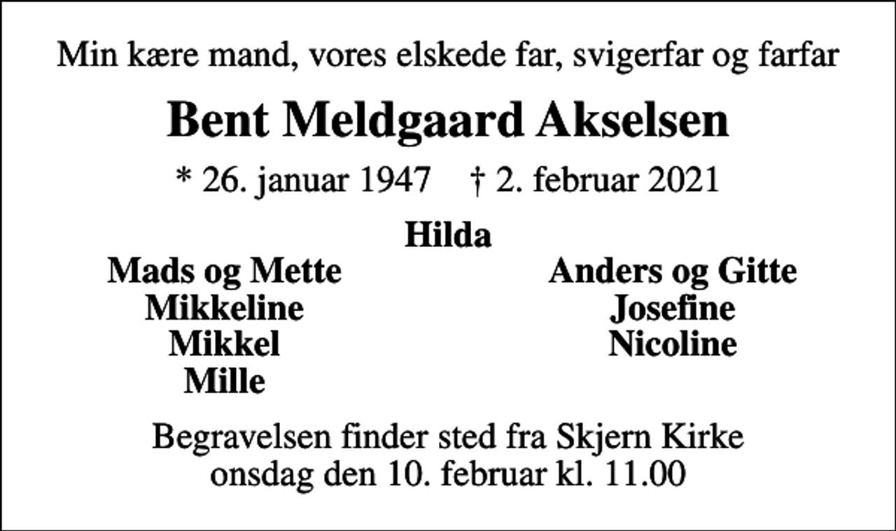 <p>Min kære mand, vores elskede far, svigerfar og farfar<br />Bent Meldgaard Akselsen<br />* 26. januar 1947 ✝ 2. februar 2021<br />Hilda<br />Mads og Mette<br />Anders og Gitte<br />Mikkeline<br />Josefine<br />Mikkel<br />Nicoline<br />Mille<br />Begravelsen finder sted fra Skjern Kirke onsdag den 10. februar kl. 11.00</p>