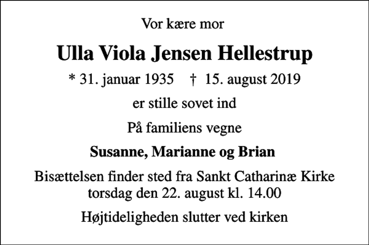 <p>Vor kære mor<br />Ulla Viola Jensen Hellestrup<br />* 31. januar 1935 ✝ 15. august 2019<br />er stille sovet ind<br />På familiens vegne<br />Susanne, Marianne og Brian<br />Bisættelsen finder sted fra Sankt Catharinæ Kirke torsdag den 22. august kl. 14.00<br />Højtideligheden slutter ved kirken</p>