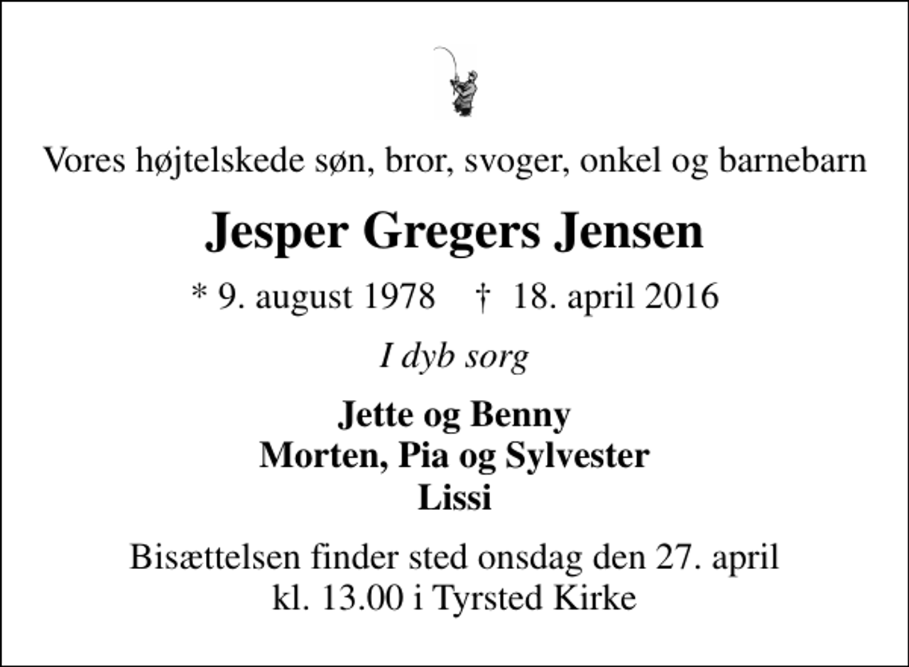 <p>Vores højtelskede søn, bror, svoger, onkel og barnebarn<br />Jesper Gregers Jensen<br />* 9. august 1978 ✝ 18. april 2016<br />I dyb sorg<br />Jette og Benny Morten, Pia og Sylvester Lissi<br />Bisættelsen finder sted onsdag den 27. april kl. 13.00 i Tyrsted Kirke</p>