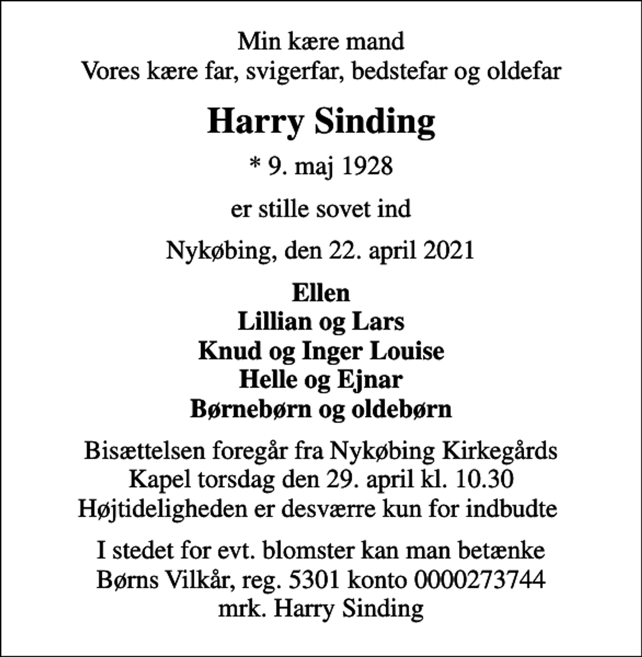 <p>Min kære mand Vores kære far, svigerfar, bedstefar og oldefar<br />Harry Sinding<br />* 9. maj 1928<br />er stille sovet ind<br />Nykøbing, den 22. april 2021<br />Ellen Lillian og Lars Knud og Inger Louise Helle og Ejnar Børnebørn og oldebørn<br />Bisættelsen foregår fra Nykøbing Kirkegårds Kapel torsdag den 29. april kl. 10.30 Højtideligheden er desværre kun for indbudte<br />I stedet for evt. blomster kan man betænke<br />Børns Vilkår reg.5301konto0000273744mrk. Harry<br />Sinding</p>