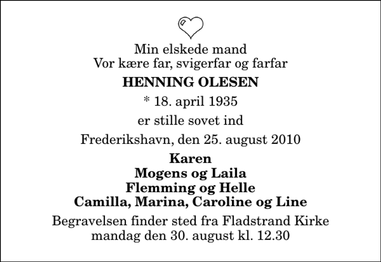 <p>Min elskede mand Vor kære far, svigerfar og farfar<br />Henning Olesen<br />* 18. april 1935<br />er stille sovet ind<br />Frederikshavn, den 25. august 2010<br />Karen Mogens og Laila Flemming og Helle Camilla, Marina, Caroline og Line<br />Begravelsen finder sted fra Fladstrand Kirke mandag den 30. august kl. 12.30</p>