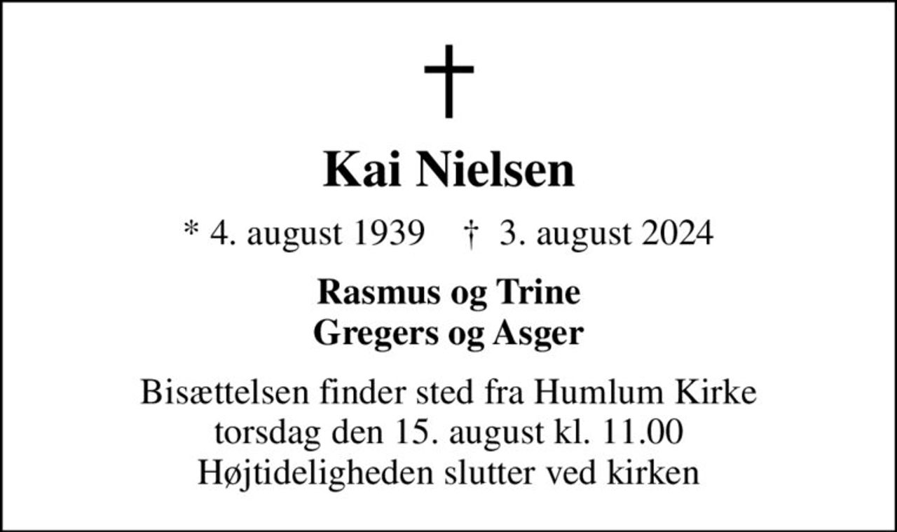 Kai Nielsen
* 4. august 1939    ✝ 3. august 2024
Rasmus og Trine Gregers og Asger
Bisættelsen finder sted fra Humlum Kirke  torsdag den 15. august kl. 11.00  Højtideligheden slutter ved kirken
