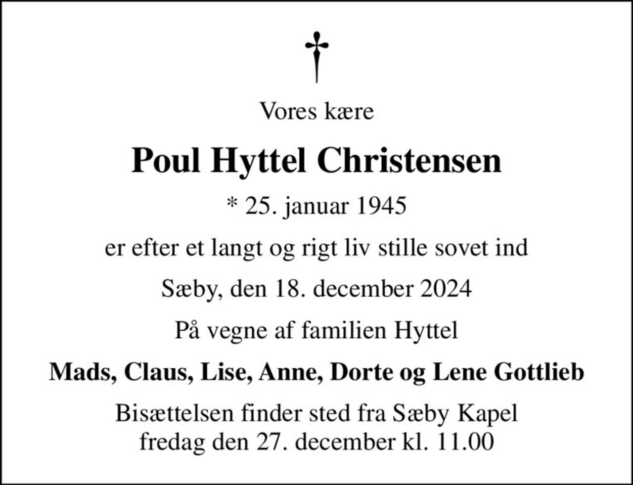 Vores kære
Poul Hyttel Christensen
* 25. januar 1945
er efter et langt og rigt liv stille sovet ind
Sæby, den 18. december 2024
På vegne af familien Hyttel
Mads, Claus, Lise, Anne, Dorte og Lene Gottlieb
Bisættelsen finder sted fra Sæby Kapel  fredag den 27. december kl. 11.00
