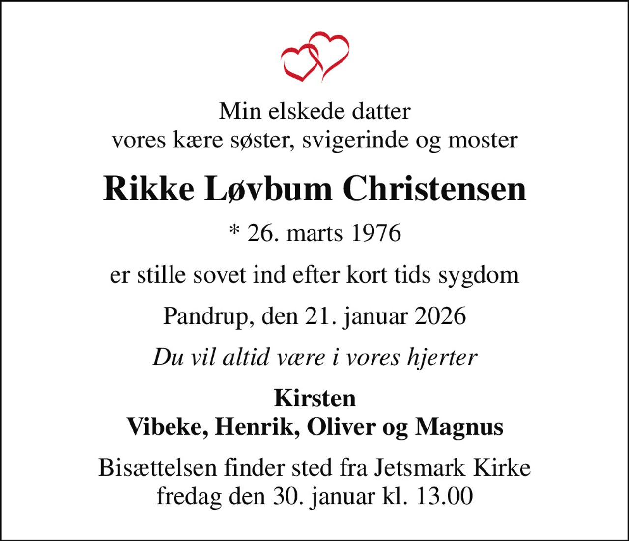 Min elskede datter vores kære søster, svigerinde og moster
Rikke Løvbum Christensen
* 26. marts 1976
er stille sovet ind efter kort tids sygdom
Pandrup, den 21. januar 2026
Du vil altid være i vores hjerter
Kirsten Vibeke, Henrik, Oliver og Magnus
Bisættelsen finder sted fra Jetsmark Kirke  fredag den 30. januar kl. 13.00