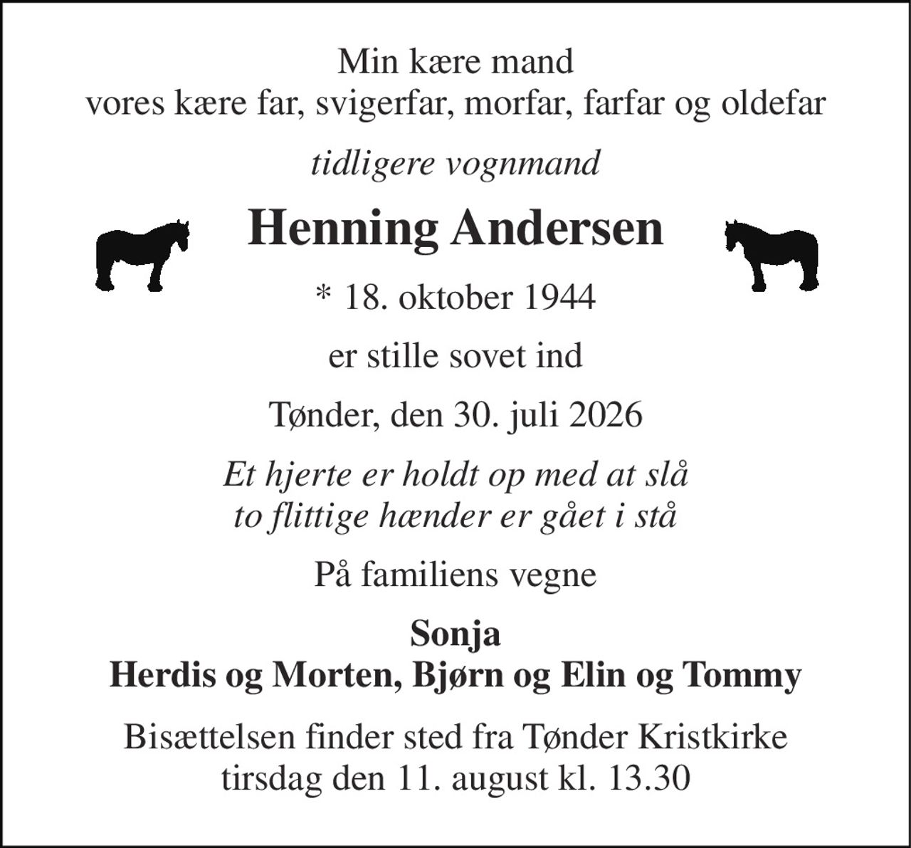 Min kære mand vores kære far, svigerfar, morfar, farfar og oldefar 
tidligere vognmand 
Henning Andersen 
*​ 18. oktober 1944 
er stille sovet ind 
Tønder, den 30. juli 2026 
Et hjerte er holdt op med at slå to flittige hænder er gået i stå 
På familiens vegne 
Sonja Herdis og Morten, Bjørn og Elin og Tommy 
Bisættelsen​ finder sted fra Tønder Kristkirke​ tirsdag den 11. august​ kl. 13.30