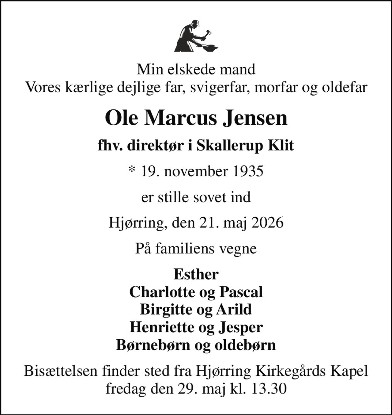Min elskede mand Vores kærlige dejlige far, svigerfar, morfar og oldefar
Ole Marcus Jensen
fhv. direktør i Skallerup Klit
* 19. november 1935
er stille sovet ind
Hjørring, den 21. maj 2026
På familiens vegne
Esther Charlotte og Pascal Birgitte og Arild Henriette og Jesper Børnebørn og oldebørn
Bisættelsen finder sted fra Hjørring Kirkegårds Kapel  fredag den 29. maj kl. 13.30